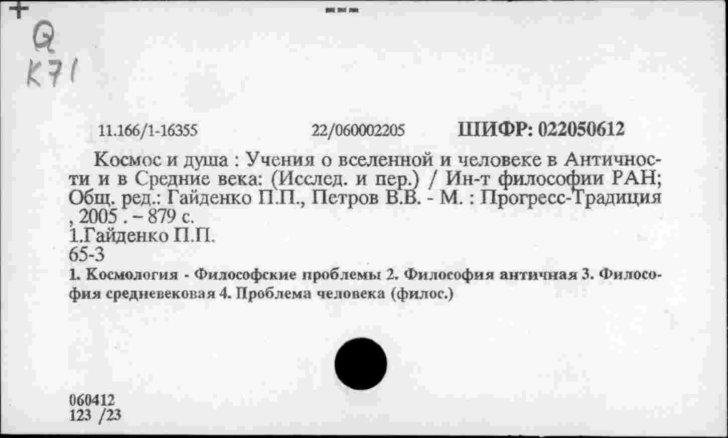 ﻿й
11.166/1-16355	22/060002205 ШИФР: 022050612
Космос и душа : Учения о вселенной и человеке в Античности и в Средние века: (Исслсд. и пер.) / Ин-т философии РАН; Общ. ред.: Гайденко П.П., Петров В.В. - М.: Прогресс-Традиция , 2005 . - 879 с.
1,Гайденко П.П.
65-3
1. Космология - Философские проблемы 2. Философия античная 3. Философия средневековая 4. Проблема человека (филос.)
060412
123 /23